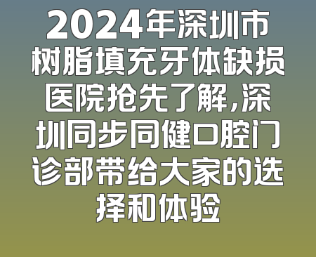 2024年深圳市树脂填充牙体缺损医院抢先了解，深圳同步同健口腔门诊部带给大家的选择和体验