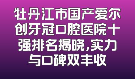 牡丹江市国产爱尔创牙冠口腔医院十强排名揭晓，实力与口碑双丰收