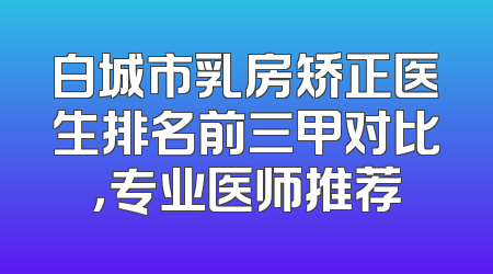 白城市乳房矫正医生排名前三甲对比，专业医师推荐