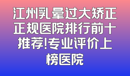 江州乳晕过大矫正正规医院排行前十推荐！专业评价上榜医院