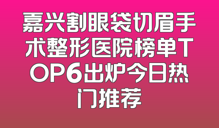 嘉兴割眼袋切眉手术整形医院榜单TOP6出炉今日热门推荐