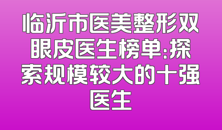 临沂市医美整形双眼皮医生榜单：探索规模较大的十强医生