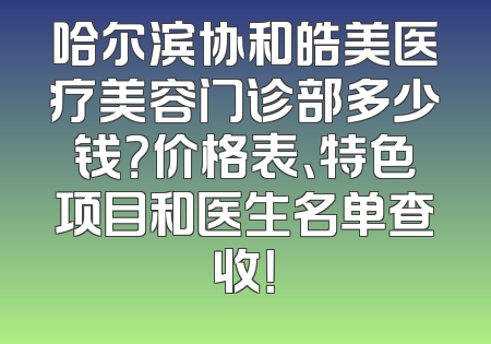 哈尔滨协和皓美医疗美容门诊部多少钱？价格表、特色项目和医生名单查收！