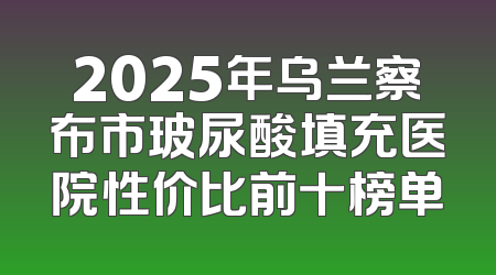2025年乌兰察布市玻尿酸填充医院性价比前十榜单