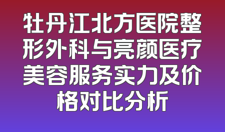 牡丹江北方医院整形外科与亮颜医疗美容服务实力及价格对比分析
