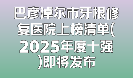 巴彦淖尔市牙根修复医院上榜清单（2025年度十强）即将发布