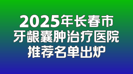 2025年长春市牙龈囊肿治疗医院推荐名单出炉