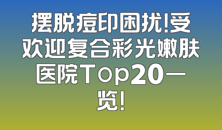 摆脱痘印困扰！受欢迎复合彩光嫩肤医院Top20一览！