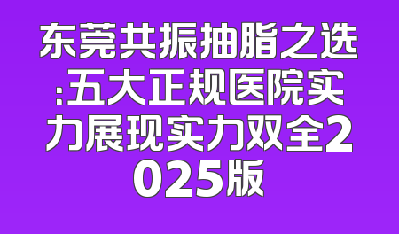 东莞共振抽脂之选：五大正规医院实力展现实力双全2025版
