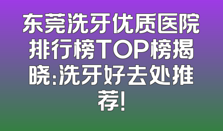 东莞洗牙优质医院排行榜TOP榜揭晓：洗牙好去处推荐！