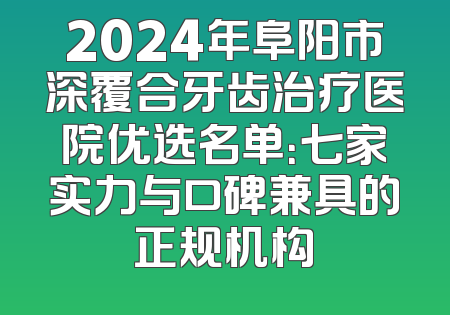 2024年阜阳市深覆合牙齿治疗医院优选名单：七家实力与口碑兼具的正规机构