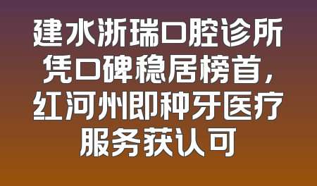 建水浙瑞口腔诊所凭口碑稳居榜首，红河州即种牙医疗服务获认可
