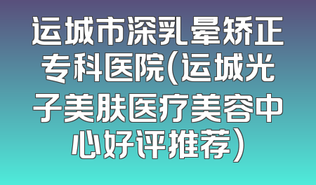 运城市深乳晕矫正专科医院（运城光子美肤医疗美容中心好评推荐）