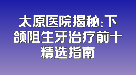 太原医院揭秘：下颌阻生牙治疗前十精选指南
