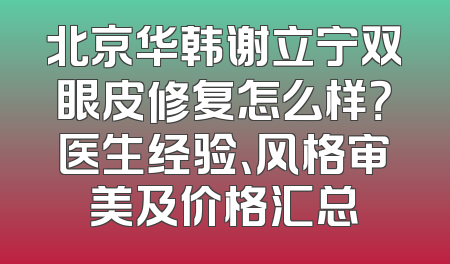 北京华韩谢立宁双眼皮修复怎么样？医生经验、风格审美及价格汇总