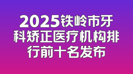2025铁岭市牙科矫正医疗机构排行前十名发布