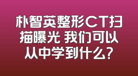朴智英整形CT扫描曝光 我们可以从中学到什么？