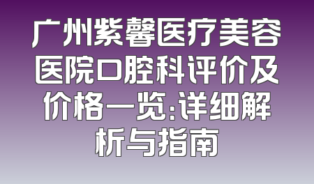 广州紫馨医疗美容医院口腔科评价及价格一览：详细解析与指南