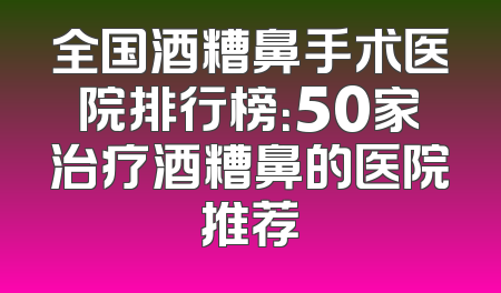 全国酒糟鼻手术医院排行榜：50家治疗酒糟鼻的医院推荐