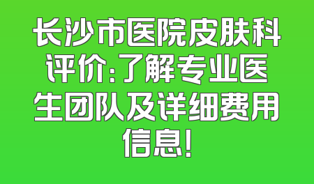长沙市医院皮肤科评价：了解专业医生团队及详细费用信息！