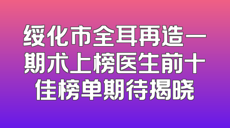 绥化市全耳再造一期术上榜医生前十佳榜单期待揭晓