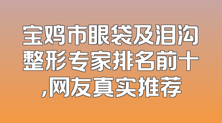 宝鸡市眼袋及泪沟整形专家排名前十，网友真实推荐