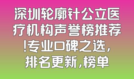 深圳轮廓针公立医疗机构声誉榜推荐！专业口碑之选，排名更新，榜单