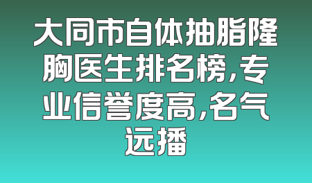 大同市自体抽脂隆胸医生排名榜，专业信誉度高，名气远播
