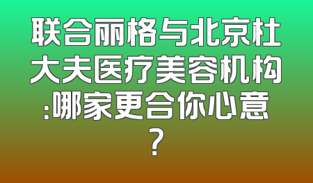 联合丽格与北京杜大夫医疗美容机构：哪家更合你心意？