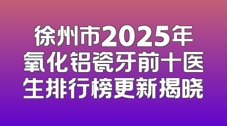 徐州市2025年氧化铝瓷牙前十医生排行榜更新揭晓