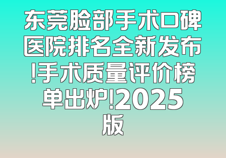 东莞脸部手术口碑医院排名全新发布！手术质量评价榜单出炉！2025版