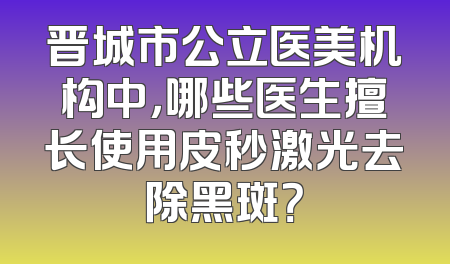 晋城市公立医美机构中，哪些医生擅长使用皮秒激光去除黑斑？