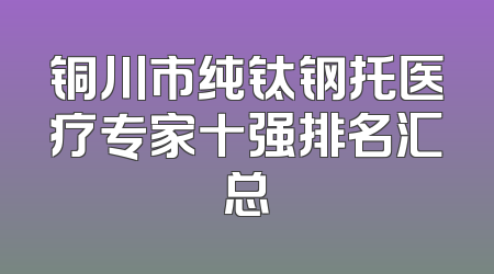 铜川市纯钛钢托医疗专家十强排名汇总