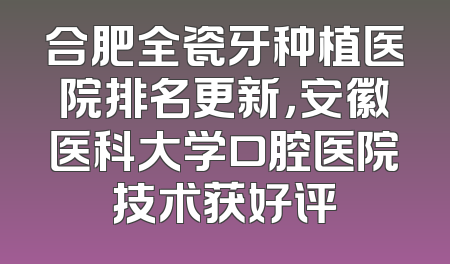 合肥全瓷牙种植医院排名更新，安徽医科大学口腔医院技术获好评