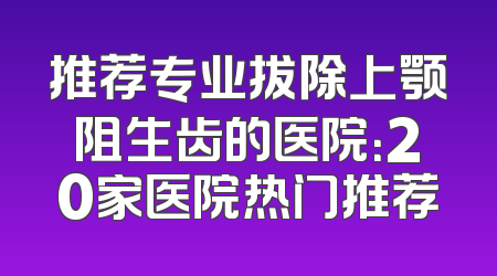 推荐专业拔除上颚阻生齿的医院：20家医院热门推荐