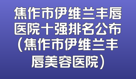 焦作市伊维兰丰唇医院十强排名公布(焦作市伊维兰丰唇美容医院)