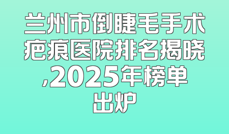 兰州市倒睫毛手术疤痕医院排名揭晓，2025年榜单出炉