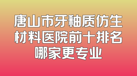 唐山市牙釉质仿生材料医院前十排名哪家更专业