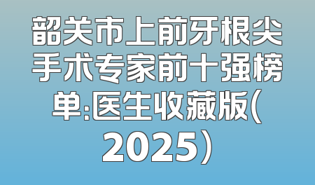 韶关市上前牙根尖手术专家前十强榜单：医生收藏版（2025）