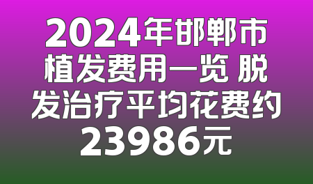 2024年邯郸市植发费用一览 脱发治疗平均花费约23986元