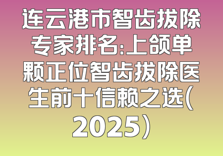 连云港市智齿拔除专家排名：上颌单颗正位智齿拔除医生前十信赖之选（2025）