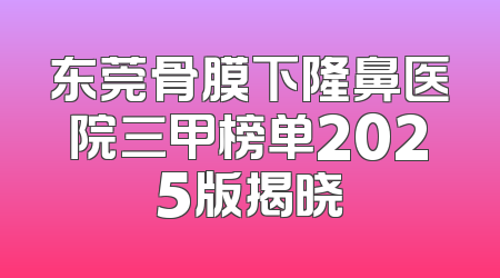 东莞骨膜下隆鼻医院三甲榜单2025版揭晓