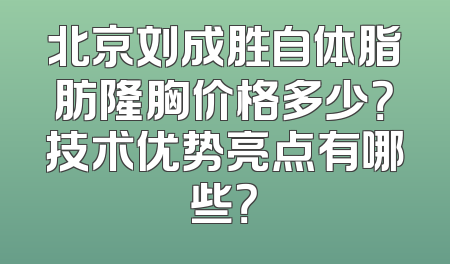 北京刘成胜自体脂肪隆胸价格多少？技术优势亮点有哪些？