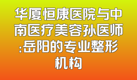 华厦恒康医院与中南医疗美容孙医师：岳阳的专业整形机构