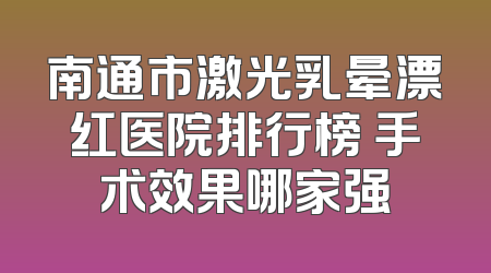 南通市激光乳晕漂红医院排行榜 手术效果哪家强