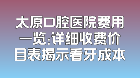 太原口腔医院费用一览：详细收费价目表揭示看牙成本