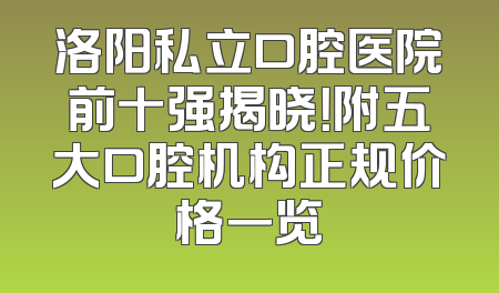 洛阳私立口腔医院前十强揭晓！附五大口腔机构正规价格一览