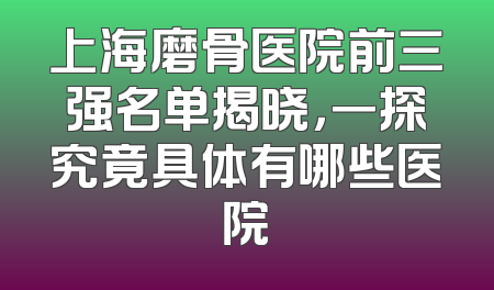 上海磨骨医院前三强名单揭晓，一探究竟具体有哪些医院