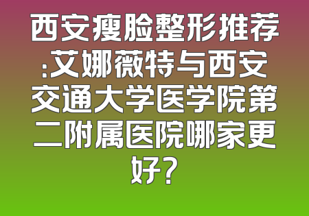 西安瘦脸整形推荐：艾娜薇特与西安交通大学医学院第二附属医院哪家更好？