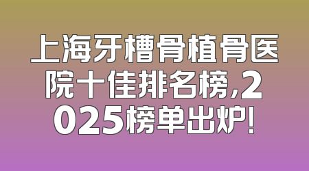 上海牙槽骨植骨医院十佳排名榜，2025榜单出炉！